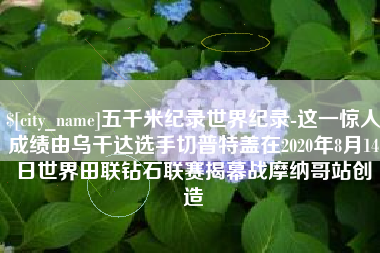 昆山五千米纪录世界纪录-这一惊人成绩由乌干达选手切普特盖在2020年8月14日世界田联钻石联赛揭幕战摩纳哥站创造