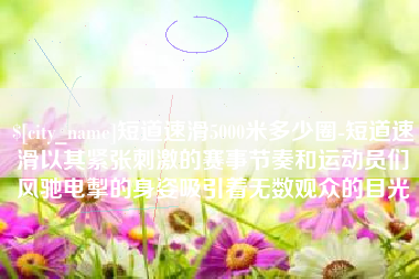 昆山短道速滑5000米多少圈-短道速滑以其紧张刺激的赛事节奏和运动员们风驰电掣的身姿吸引着无数观众的目光