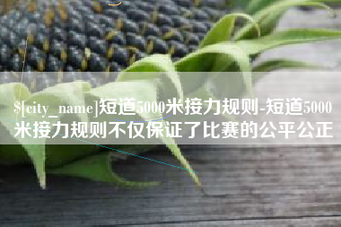 昆山短道5000米接力规则-短道5000米接力规则不仅保证了比赛的公平公正