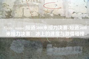 昆山短道5000米接力决赛-短道5000米接力决赛：冰上的速度与激情碰撞