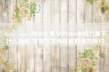 昆山滑冰比赛中的5000米接力属于什么项目-常常引发体育爱好者的探讨