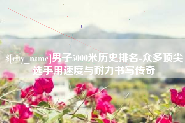 昆山男子5000米历史排名-众多顶尖选手用速度与耐力书写传奇